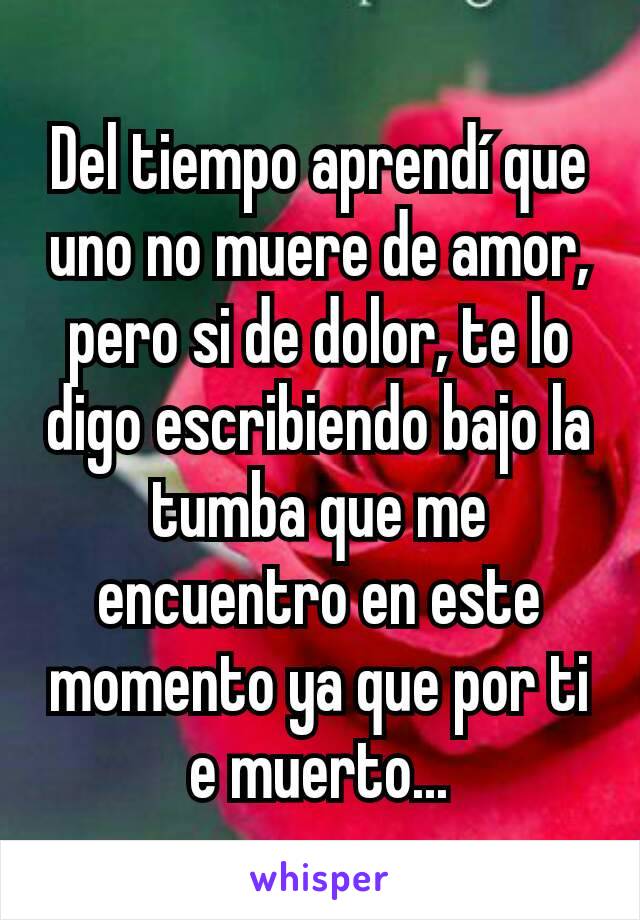 Del tiempo aprendí que uno no muere de amor, pero si de dolor, te lo digo escribiendo bajo la tumba que me encuentro en este momento ya que por ti e muerto...