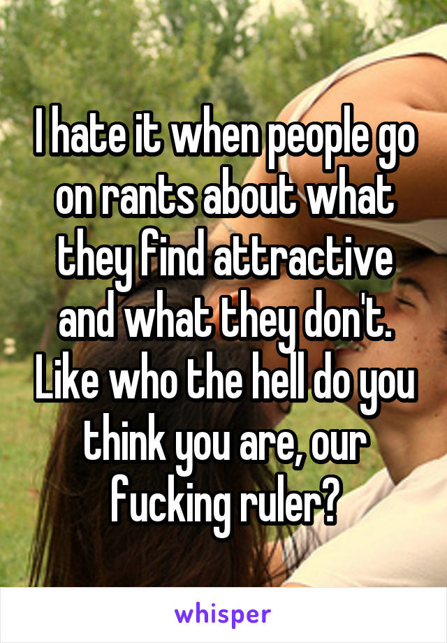 I hate it when people go on rants about what they find attractive and what they don't. Like who the hell do you think you are, our fucking ruler?