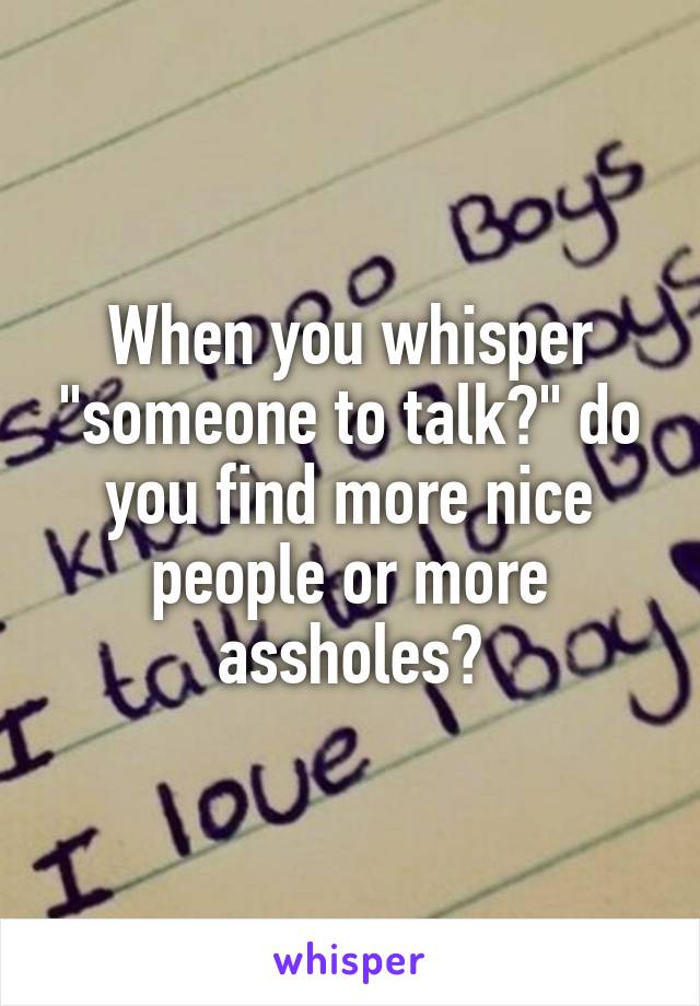 When you whisper "someone to talk?" do you find more nice people or more assholes?