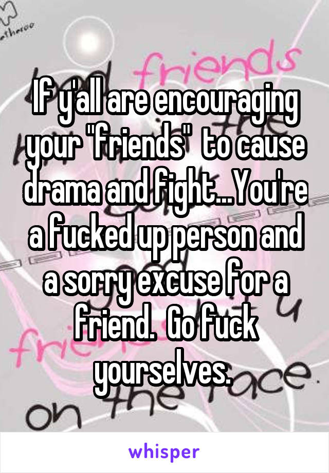 If y'all are encouraging your "friends"  to cause drama and fight...You're a fucked up person and a sorry excuse for a friend.  Go fuck yourselves. 