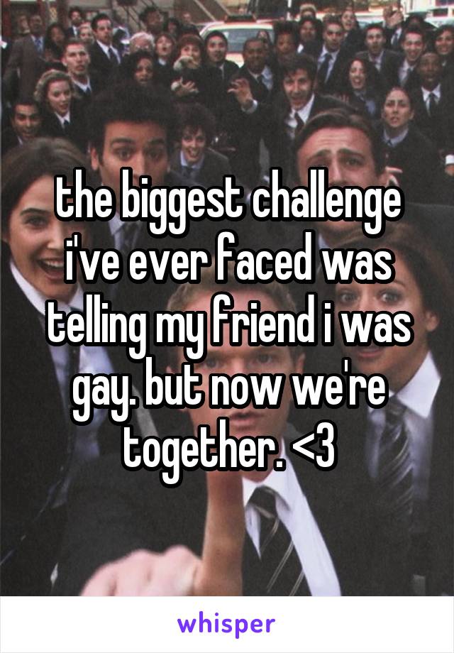 the biggest challenge i've ever faced was telling my friend i was gay. but now we're together. <3