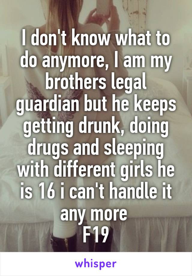 I don't know what to do anymore, I am my brothers legal guardian but he keeps getting drunk, doing drugs and sleeping with different girls he is 16 i can't handle it any more 
F19