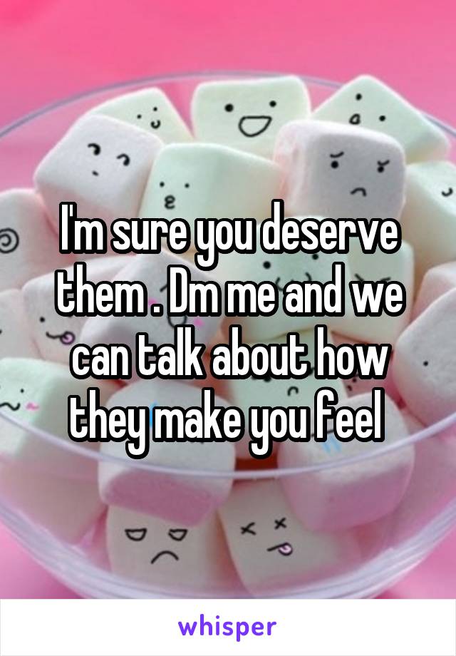 I'm sure you deserve them . Dm me and we can talk about how they make you feel 