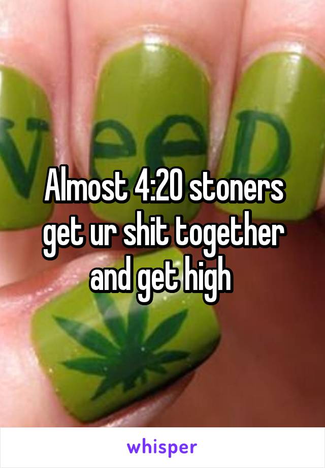 Almost 4:20 stoners get ur shit together and get high 