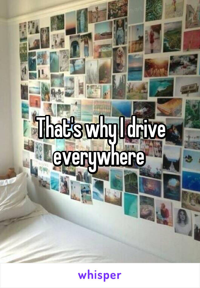 That's why I drive everywhere 