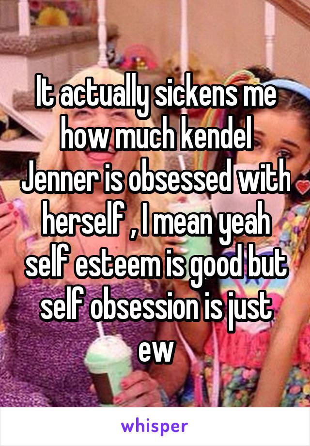 It actually sickens me how much kendel Jenner is obsessed with herself , I mean yeah self esteem is good but self obsession is just ew