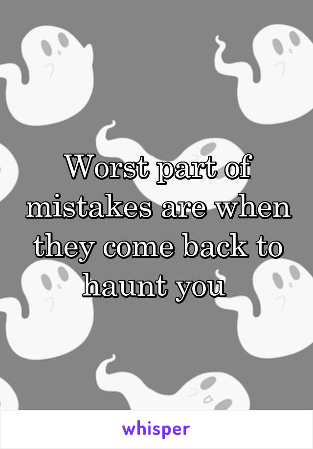 Worst part of mistakes are when they come back to haunt you 