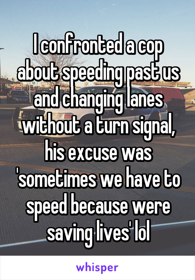 I confronted a cop about speeding past us and changing lanes without a turn signal, his excuse was 'sometimes we have to speed because were saving lives' lol