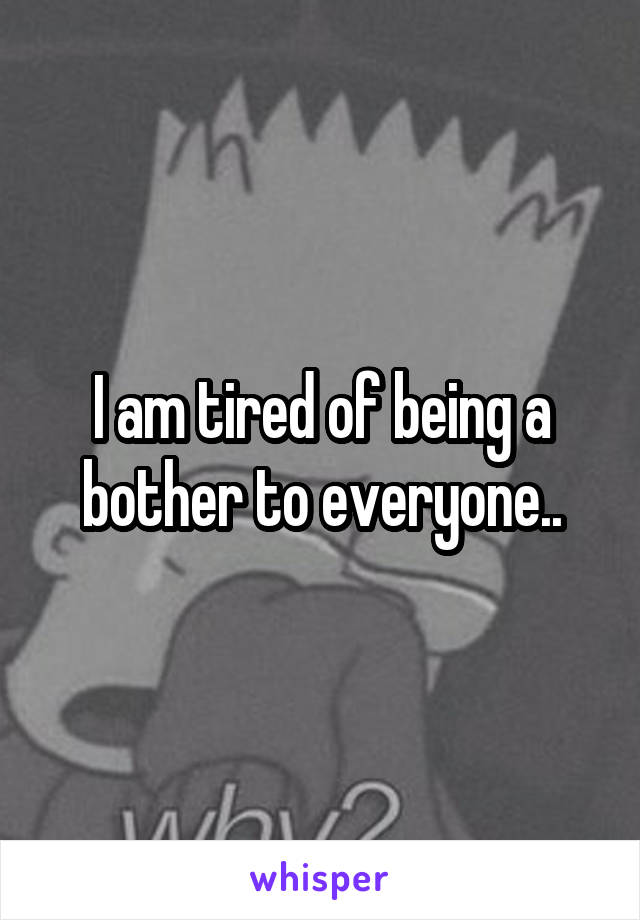 I am tired of being a bother to everyone..