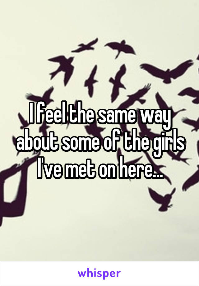 I feel the same way about some of the girls I've met on here...