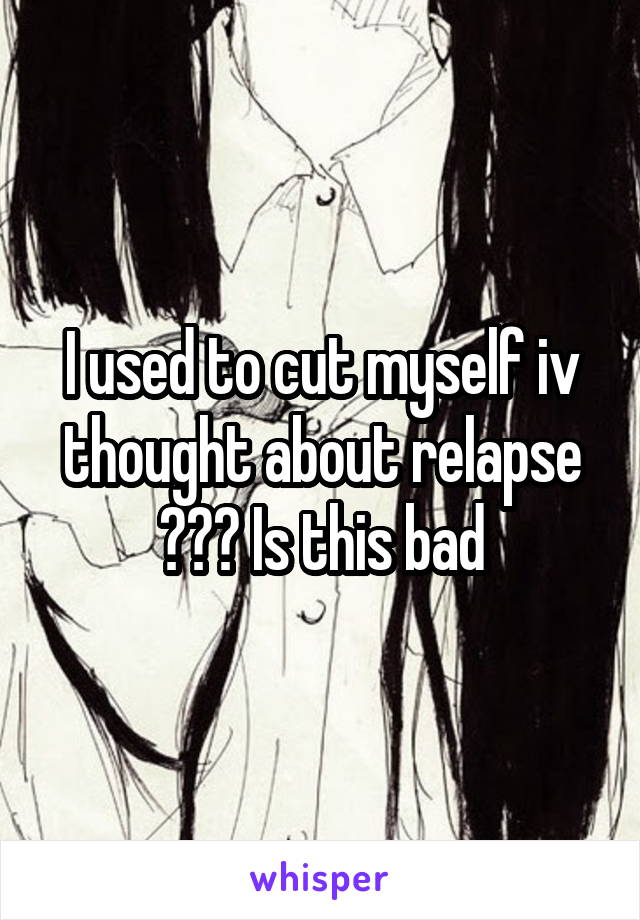 I used to cut myself iv thought about relapse ??? Is this bad