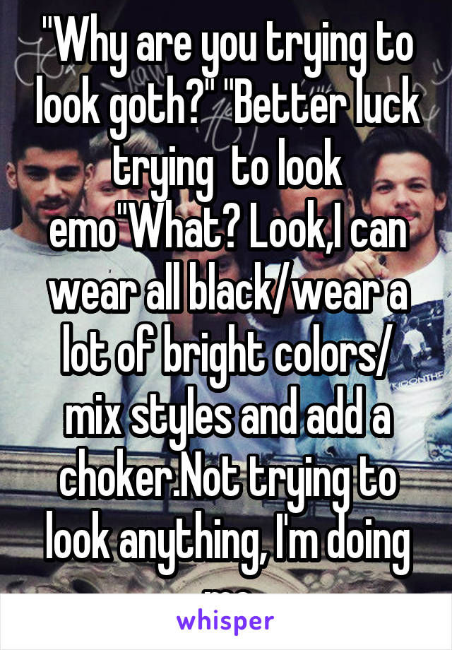 "Why are you trying to look goth?" "Better luck trying  to look emo"What? Look,I can wear all black/wear a lot of bright colors/ mix styles and add a choker.Not trying to look anything, I'm doing me