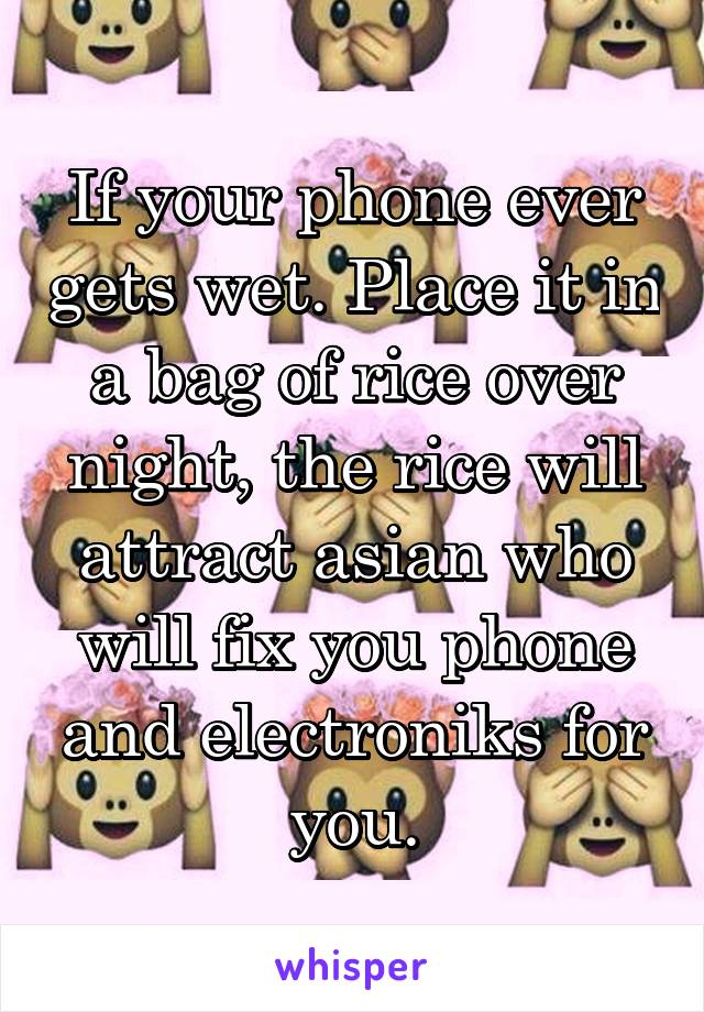 If your phone ever gets wet. Place it in a bag of rice over night, the rice will attract asian who will fix you phone and electroniks for you.