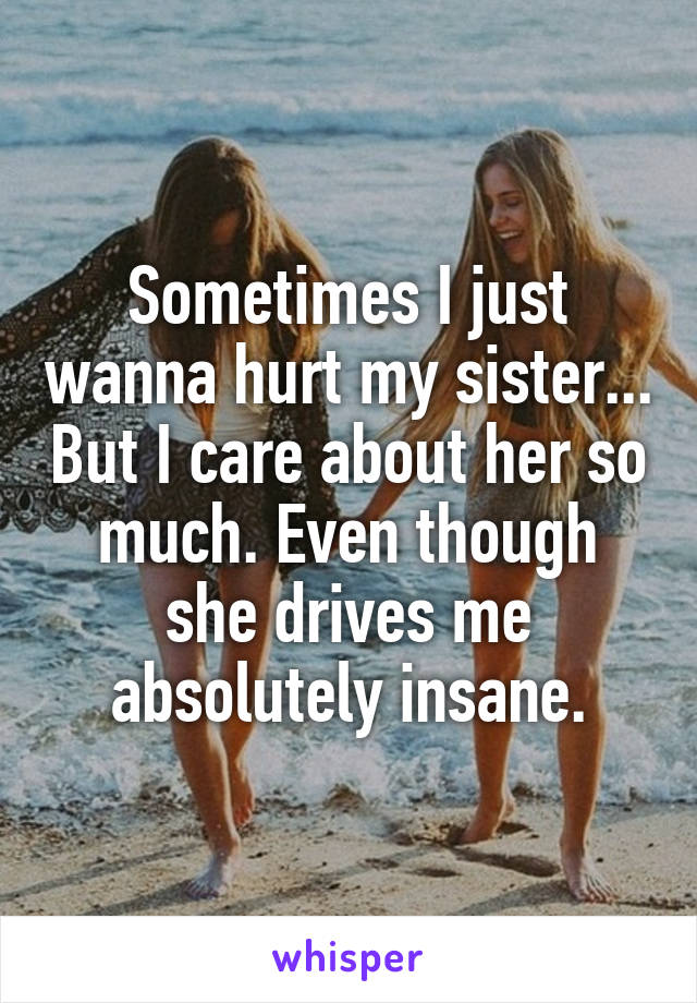 Sometimes I just wanna hurt my sister... But I care about her so much. Even though she drives me absolutely insane.