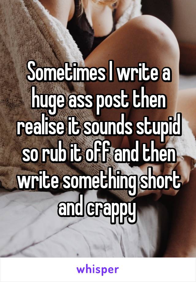 Sometimes I write a huge ass post then realise it sounds stupid so rub it off and then write something short and crappy 