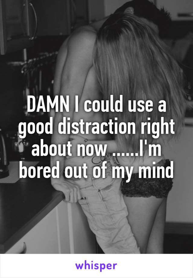 DAMN I could use a good distraction right about now ......I'm bored out of my mind