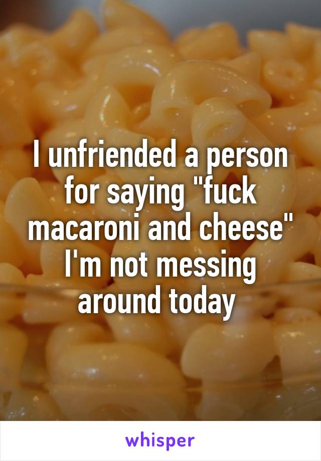 I unfriended a person for saying "fuck macaroni and cheese" I'm not messing around today 