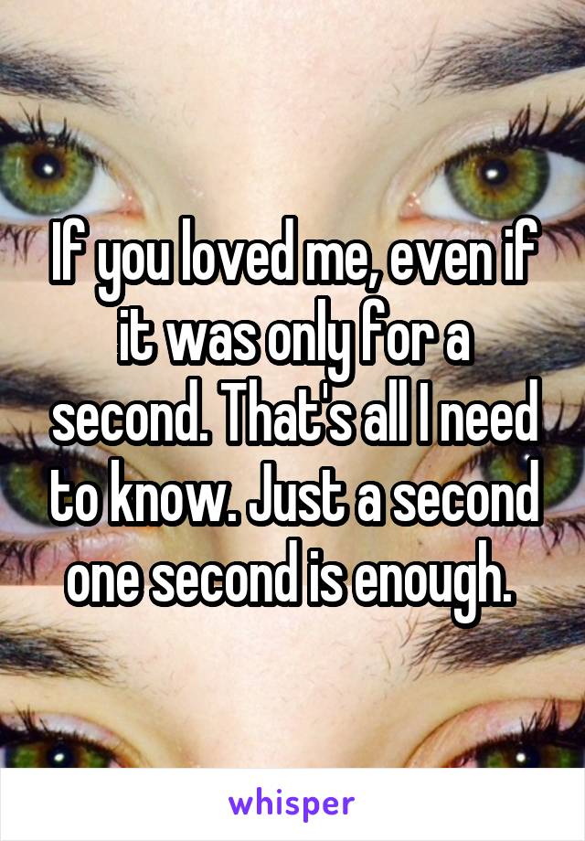 If you loved me, even if it was only for a second. That's all I need to know. Just a second one second is enough. 