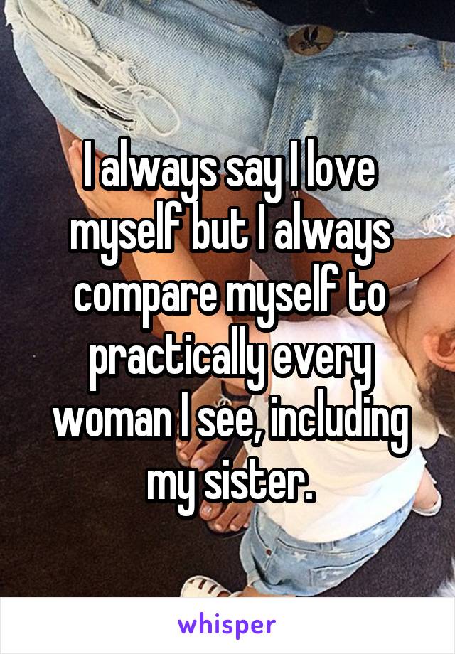 I always say I love myself but I always compare myself to practically every woman I see, including my sister.