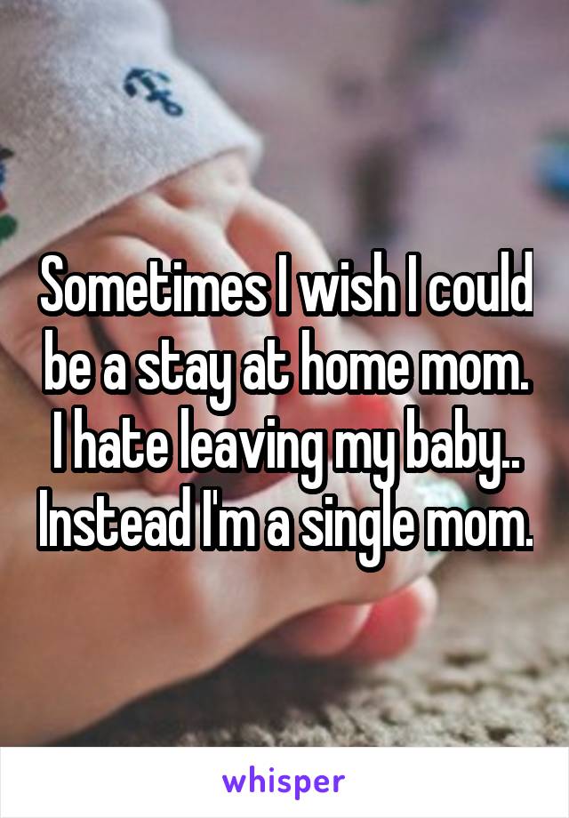 Sometimes I wish I could be a stay at home mom. I hate leaving my baby.. Instead I'm a single mom.