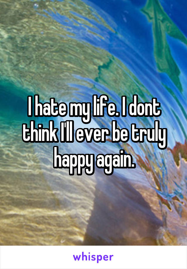 I hate my life. I dont think I'll ever be truly happy again.