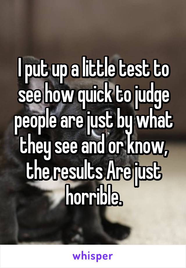 I put up a little test to see how quick to judge people are just by what they see and or know, the results Are just horrible.