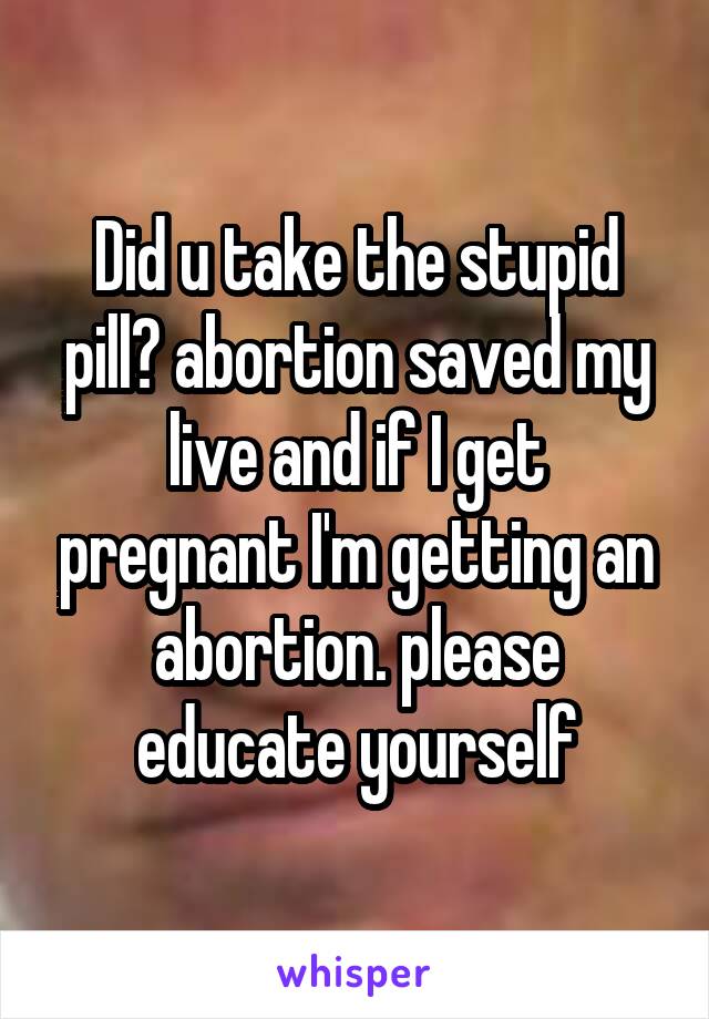 Did u take the stupid pill? abortion saved my live and if I get pregnant I'm getting an abortion. please educate yourself