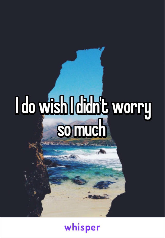 I do wish I didn't worry so much 