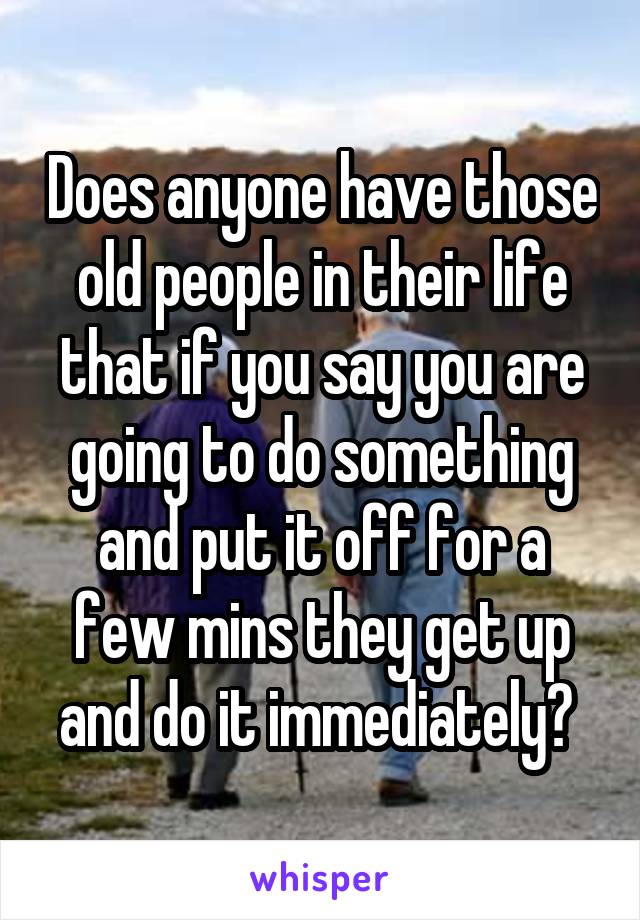 Does anyone have those old people in their life that if you say you are going to do something and put it off for a few mins they get up and do it immediately? 