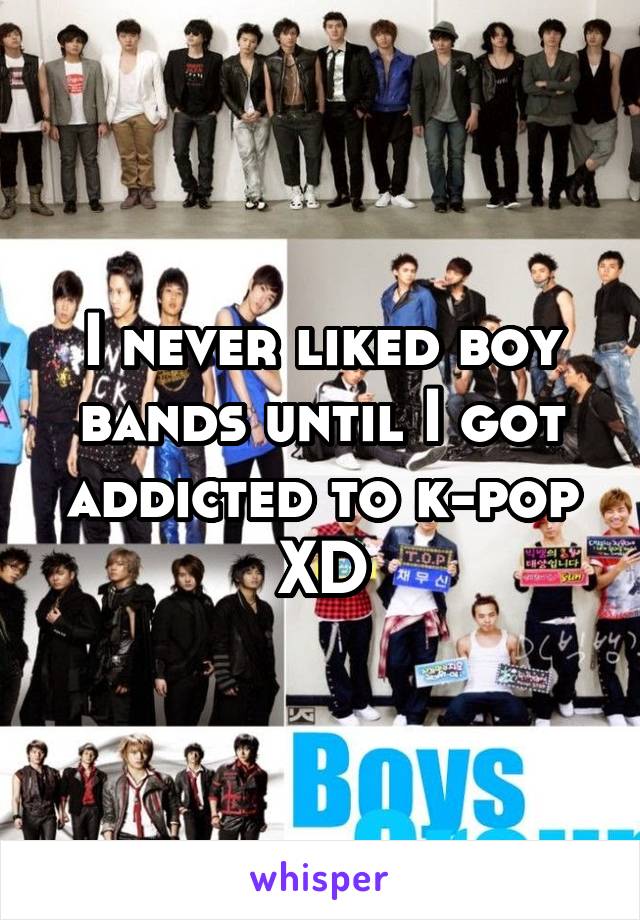 I never liked boy bands until I got addicted to k-pop XD