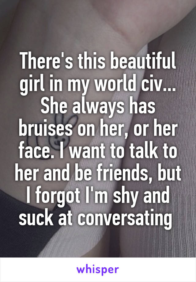 There's this beautiful girl in my world civ... She always has bruises on her, or her face. I want to talk to her and be friends, but I forgot I'm shy and suck at conversating 