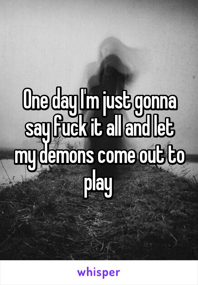 One day I'm just gonna say fuck it all and let my demons come out to play 