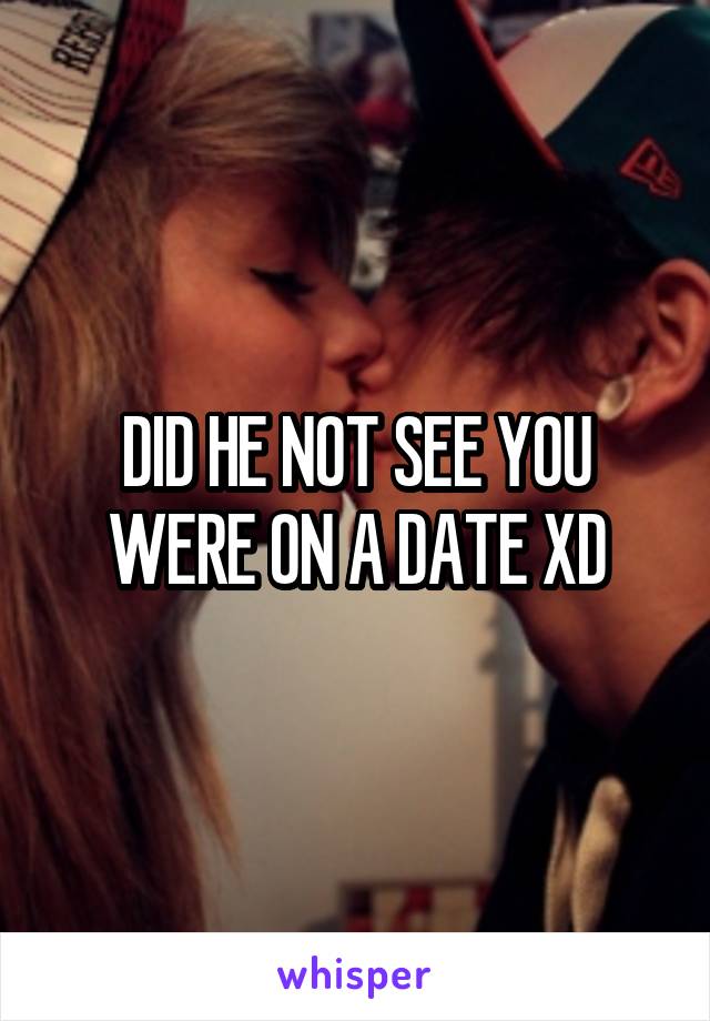 DID HE NOT SEE YOU WERE ON A DATE XD