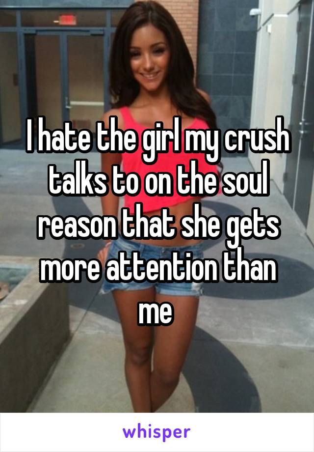 I hate the girl my crush talks to on the soul reason that she gets more attention than me 