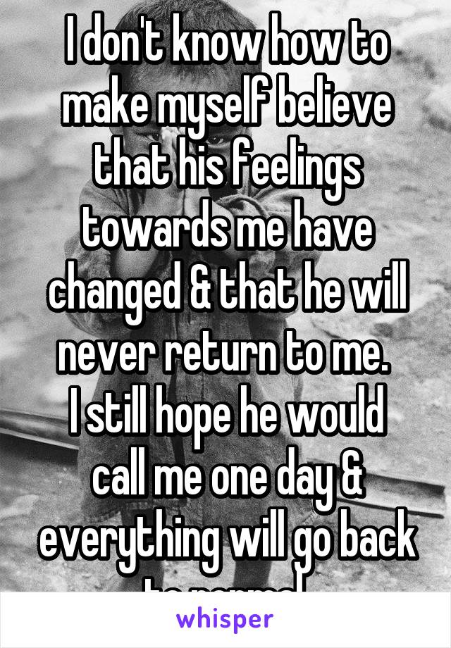 I don't know how to make myself believe that his feelings towards me have changed & that he will never return to me. 
I still hope he would call me one day & everything will go back to normal.