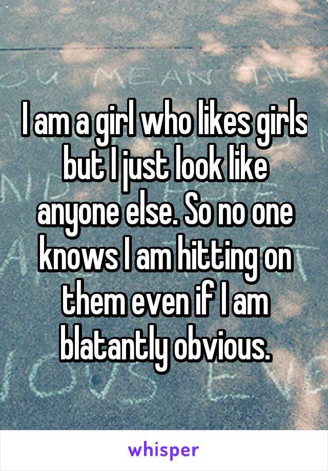 I am a girl who likes girls but I just look like anyone else. So no one knows I am hitting on them even if I am blatantly obvious.