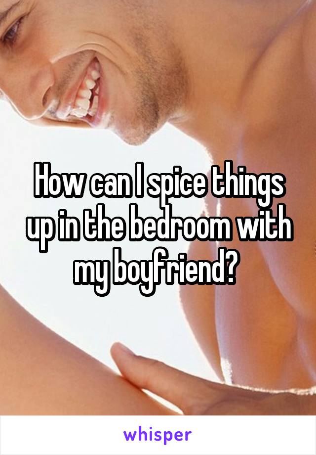 How can I spice things up in the bedroom with my boyfriend? 