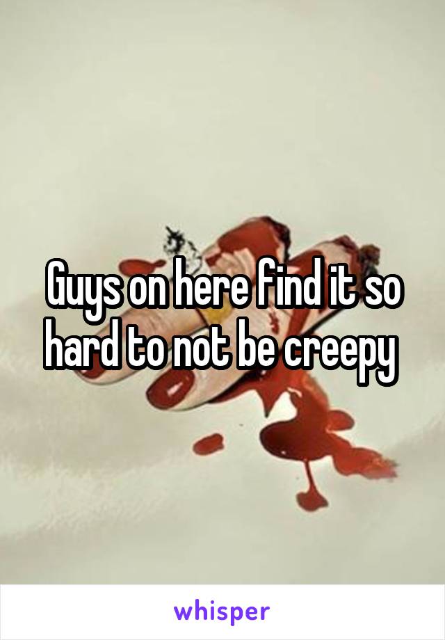 Guys on here find it so hard to not be creepy 