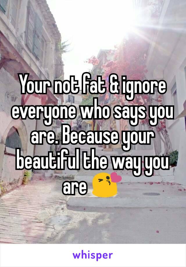 Your not fat & ignore everyone who says you are. Because your beautiful the way you are 😘