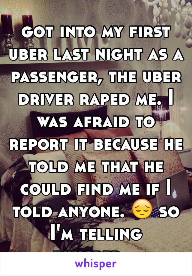 got into my first uber last night as a passenger, the uber driver raped me. I was afraid to report it because he told me that he could find me if I told anyone. 😔 so I'm telling whisper...