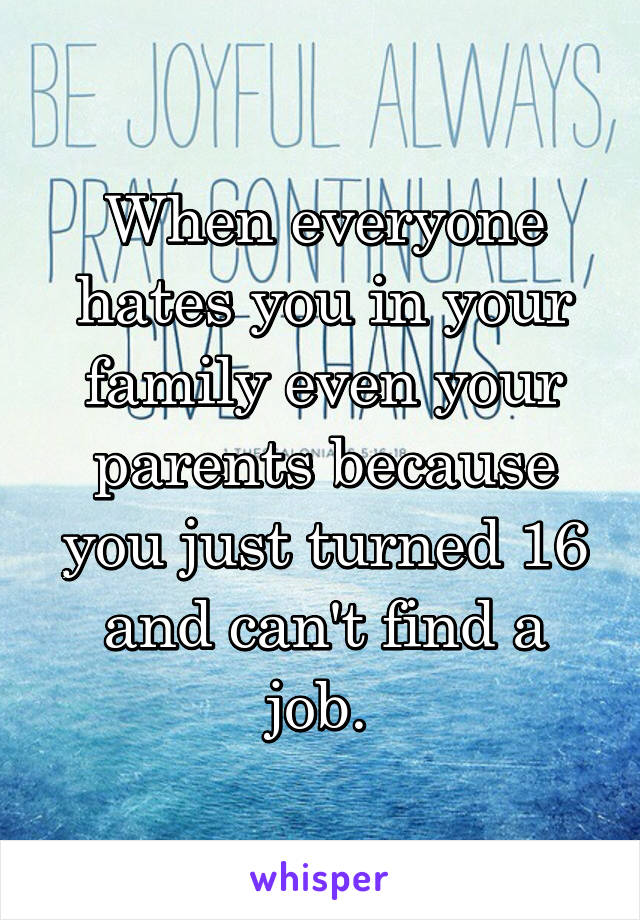 When everyone hates you in your family even your parents because you just turned 16 and can't find a job. 