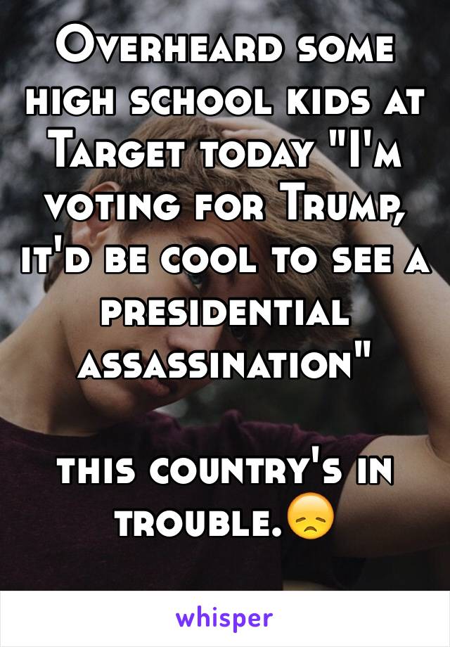 Overheard some high school kids at Target today "I'm voting for Trump, it'd be cool to see a presidential assassination"

this country's in trouble.😞

