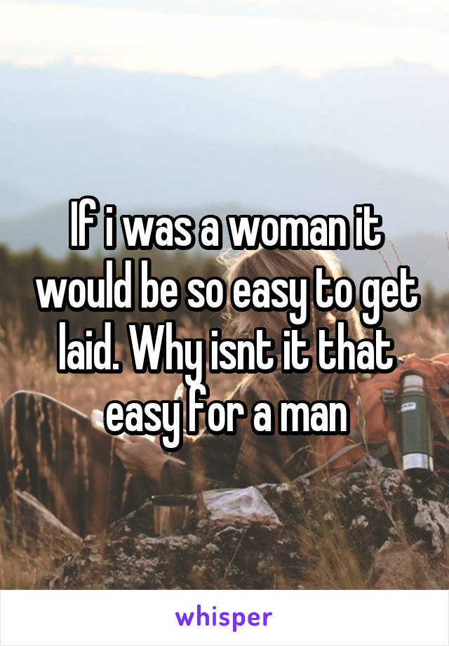 If i was a woman it would be so easy to get laid. Why isnt it that easy for a man