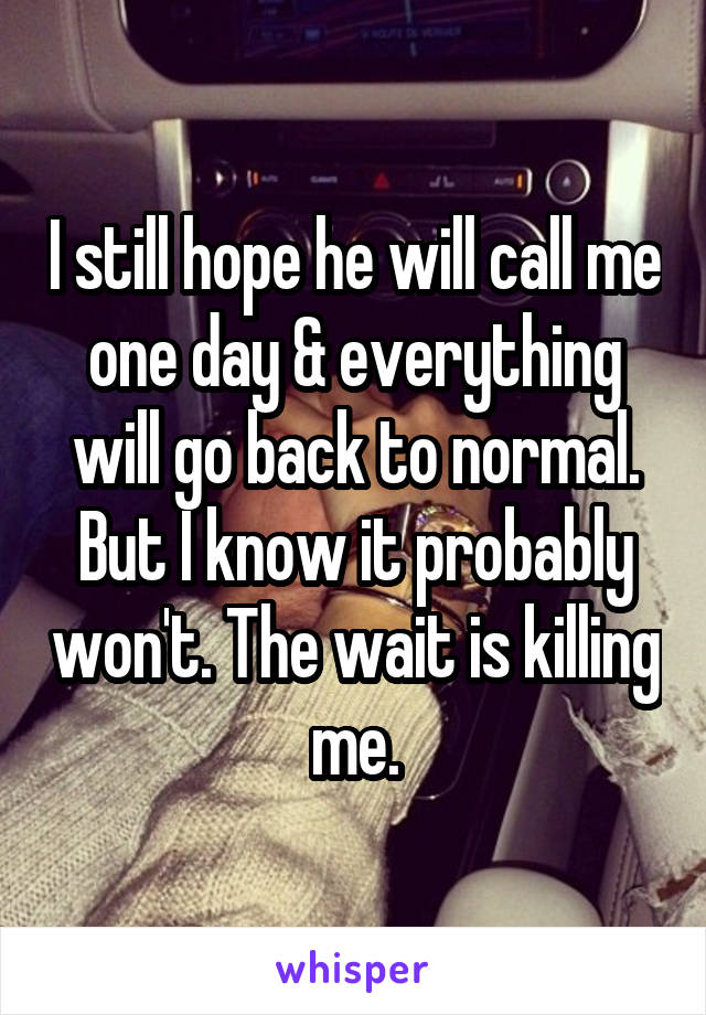 I still hope he will call me one day & everything will go back to normal. But I know it probably won't. The wait is killing me.