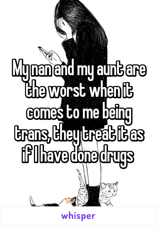 My nan and my aunt are the worst when it comes to me being trans, they treat it as if I have done drugs 