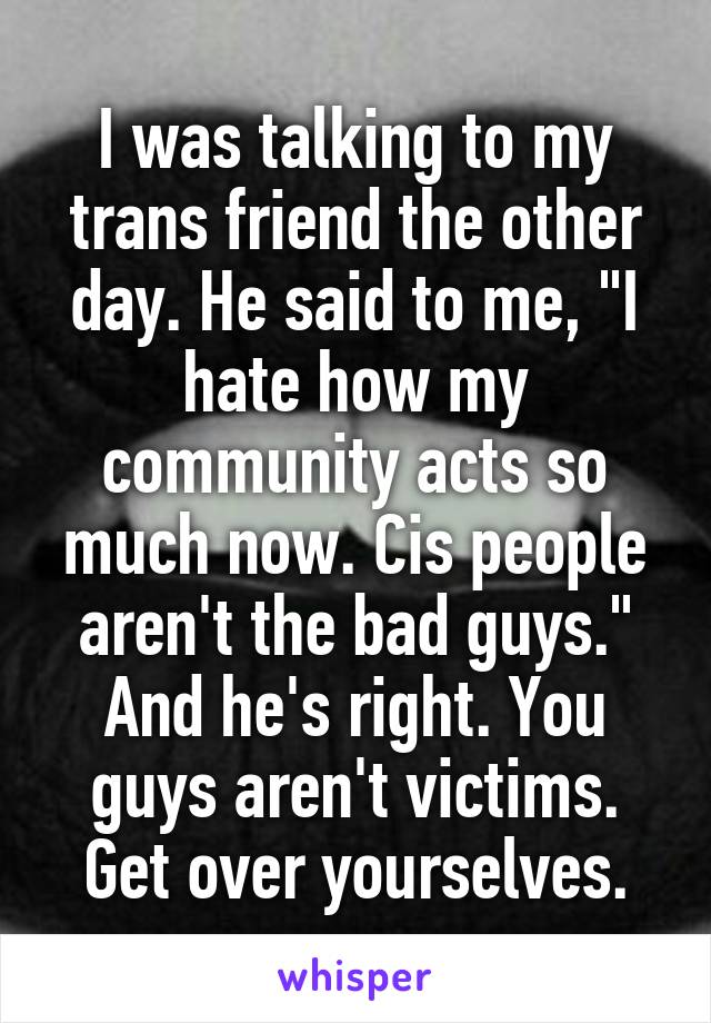 I was talking to my trans friend the other day. He said to me, "I hate how my community acts so much now. Cis people aren't the bad guys." And he's right. You guys aren't victims. Get over yourselves.