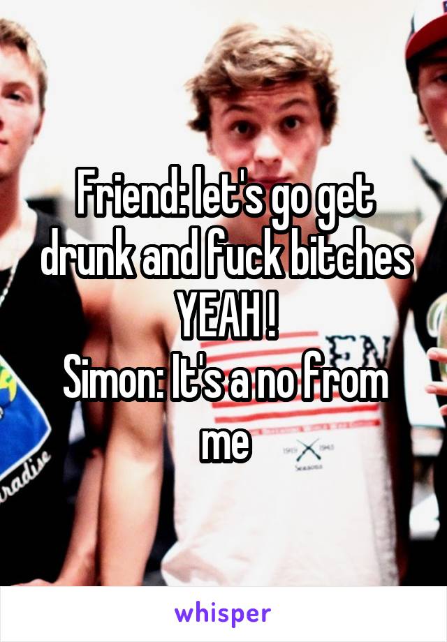 Friend: let's go get drunk and fuck bitches YEAH !
Simon: It's a no from me