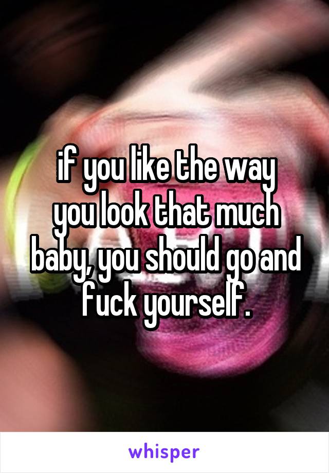 if you like the way
you look that much
baby, you should go and fuck yourself.