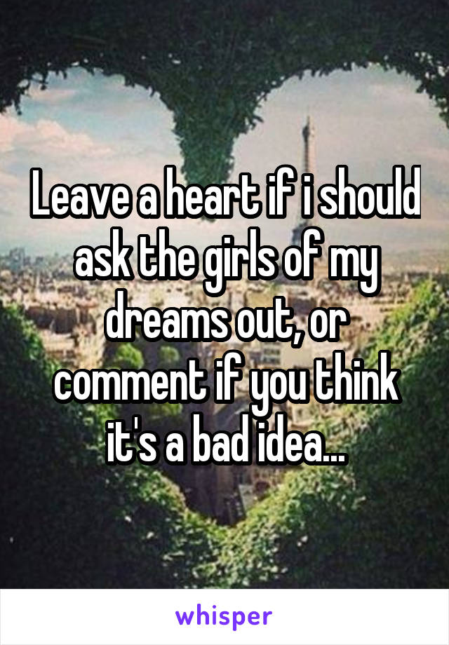 Leave a heart if i should ask the girls of my dreams out, or comment if you think it's a bad idea...