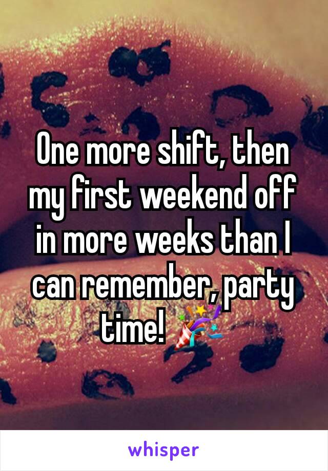 One more shift, then my first weekend off in more weeks than I can remember, party time! 🎉